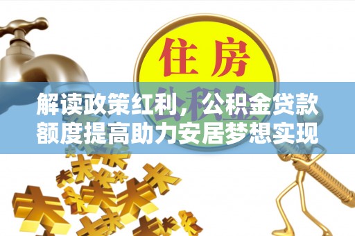 定西解读政策红利，公积金贷款额度提高助力安居梦想实现