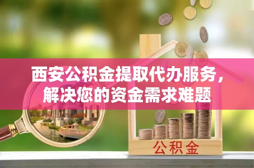 定西西安公积金提取代办服务，解决您的资金需求难题