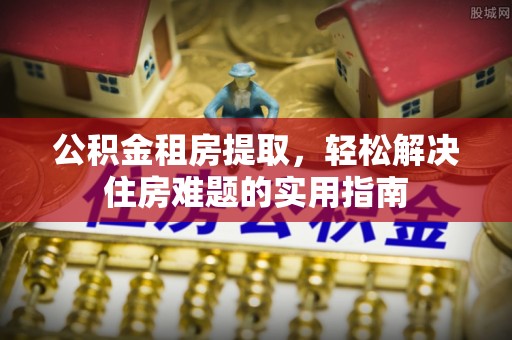 定西公积金租房提取，轻松解决住房难题的实用指南