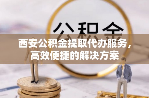 定西西安公积金提取代办服务，高效便捷的解决方案