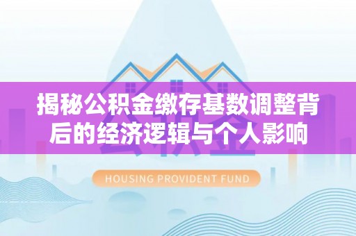 定西揭秘公积金缴存基数调整背后的经济逻辑与个人影响